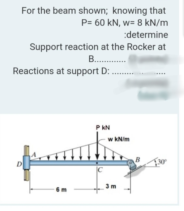 For the beam shown; knowing that
P= 60 kN, w= 8 kN/m
:determine
Support reaction at the Rocker at
B.. .
Reactions at support D: .
P kN
w kN/m
B
D
F30°
|C
3 m
6 m
