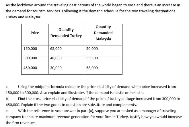 As the lockdown around the traveling destinations of the world began to ease and there is an increase in
the demand for tourism services. Following is the demand schedule for the two traveling destinations
Turkey and Malaysia.
Quantity
Quantity
Demanded Turkey
Price
Demanded
Malaysia
150,000
65,000
50,000
300,000
48,000
55,500
450,000
30,000
58,000
a.
Using the midpoint formula calculate the price elasticity of demand when price increased from
150,000 to 300,000. Also explain and illustrates if the demand is elastic or inelastic.
b.
Find the cross-price elasticity of demand if the price of turkey package increased from 300,000 to
450,000. Explain if the two goods in question are substitute and complements.
With the reference to your answer in part (a), suppose you are asked as a manager of traveling
с.
company to ensure maximum revenue generation for your firm in Turkey. Justify how you would increase
the firm revenues.

