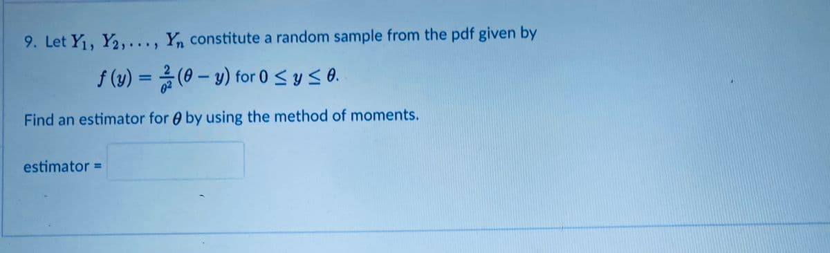 9. Let Y1, Y2,..., Yn constitute a random sample from the pdf given by
f (y) = 2 (0 – y) for 0 < y <0.
%3D
Find an estimator for 0 by using the method of moments.
estimator =
