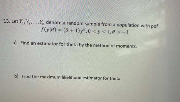 13. Let Y,, Y2, ..., Yn denote a random sample from a population with pdf
f(yl0) = (0 + 1)yº,0 < y < 1,0 > -1
a) Find an estimator for theta by the method of moments.
b) Find the maximum likelihood estimator for theta.
