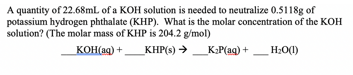 A quantity of 22.68mL of a KOH solution is needed to neutralize 0.5118g of
potassium hydrogen phthalate (KHP). What is the molar concentration of the KOH
solution? (The molar mass of KHP is 204.2 g/mol)
KOH(ag) +
KHP(s) →
_K2P(aq) +
H2O(1)
