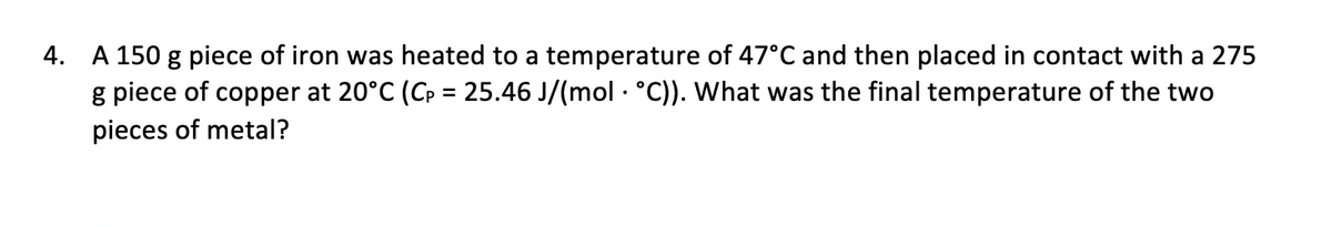 A 150 g piece of iron was heated to a temperature of 47°C and then placed in contact with a 275
g piece of copper at 20°C (Cp = 25.46 J/(mol · °C)). What was the final temperature of the two
4.
pieces of metal?
