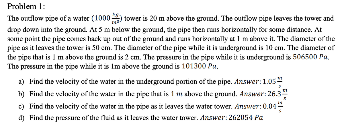 Problem 1:
The outflow pipe of a water (1000;
m3
tower is 20 m above the ground. The outflow pipe leaves the tower and
drop down into the ground. At 5 m below the ground, the pipe then runs horizontally for some distance. At
some point the pipe comes back up out of the ground and runs horizontally at 1 m above it. The diameter of the
pipe as it leaves the tower is 50 cm. The diameter of the pipe while it is underground is 10 cm. The diameter of
the pipe that is 1 m above the ground is 2 cm. The pressure in the pipe while it is underground is 506500 Pa.
The pressure in the pipe while it is 1m above the ground is 101300 Pa.
т
a) Find the velocity of the water in the underground portion of the pipe. Answer: 1.05-
S
т
b) Find the velocity of the water in the pipe that is 1 m above the ground. Answer: 26.3
S
c) Find the velocity of the water in the pipe as it leaves the water tower. Answer: 0.04
S
d) Find the pressure of the fluid as it leaves the water tower. Answer:262054 Pa

