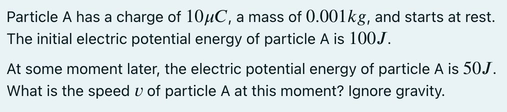 Particle A has a charge of 10HC, a mass of 0.001kg, and starts at rest.
The initial electric potential energy of particle A is 100J.
At some moment later, the electric potential energy of particle A is 50J.
What is the speed v of particle A at this moment? Ignore gravity.
