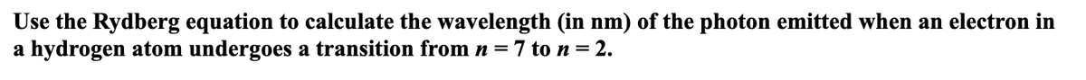 Use the Rydberg equation to calculate the wavelength (in nm) of the photon emitted when an electron in
a hydrogen atom undergoes a transition from n=7 to n = 2.
