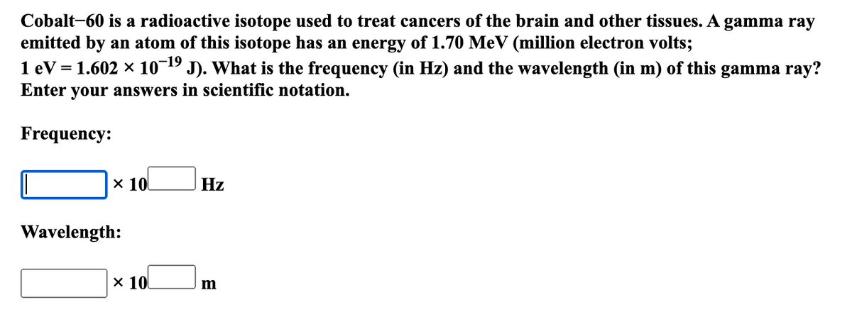 Cobalt-60 is a radioactive isotope used to treat cancers of the brain and other tissues. A gamma ray
emitted by an atom of this isotope has an energy of 1.70 MeV (million electron volts;
1 eV = 1.602 × 10¬19 J). What is the frequency (in Hz) and the wavelength (in m) of this gamma ray?
Enter your answers in scientific notation.
Frequency:
x 10
Hz
Wavelength:
x 10
