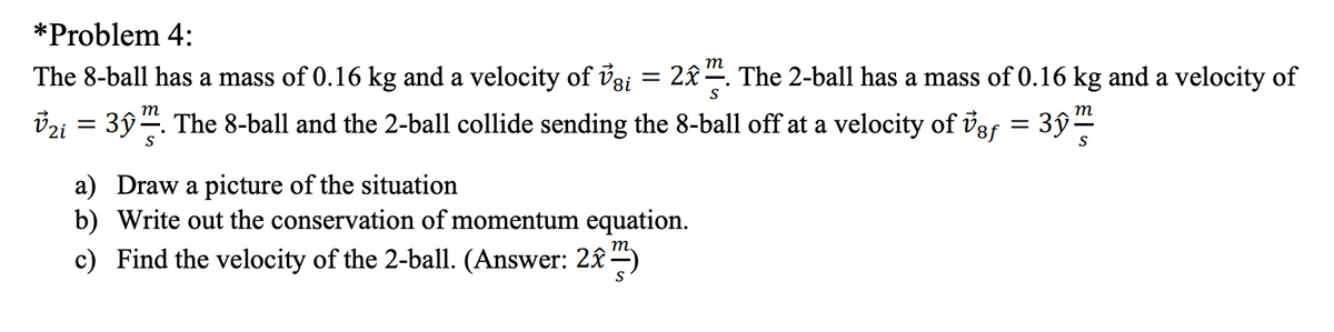 *Problem 4:
m
The 8-ball has a mass of 0.16 kg and a velocity of vsi = 2£. The 2-ball has a mass of 0.16 kg and a velocity of
S
m
т
vzi = 3ŷ. The 8-ball and the 2-ball collide sending the 8-ball off at a velocity of iss = 3ŷ
S
S
a) Draw a picture of the situation
b) Write out the conservation of momentum equation.
т,
c) Find the velocity of the 2-ball. (Answer: 2£ )
