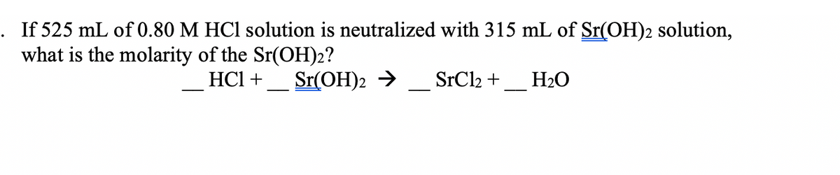. If 525 mL of0.80 M HCl solution is neutralized with 315 mL of Sr(OH)2 solution,
what is the molarity of the Sr(OH)2?
HCI +
Sr(OH)2 →
SrCl2 +
H2O
