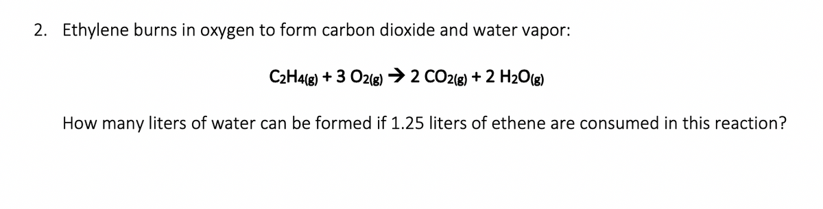2. Ethylene burns in oxygen to form carbon dioxide and water vapor:
C2H4(8) + 3 O2() → 2 CO2(g) + 2 H20(8)
How many liters of water can be formed if 1.25 liters of ethene are consumed in this reaction?
