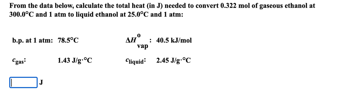 From the data below, calculate the total heat (in J) needed to convert 0.322 mol of gaseous ethanol at
300.0°C and 1 atm to liquid ethanol at 25.0°C and 1 atm:
b.p. at 1 atm: 78.5°C
: 40.5 kJ/mol
vap
Cgas
1.43 J/g.°C
Cliquid
2.45 J/g.°C
