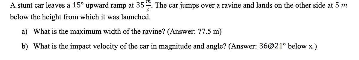 A stunt car leaves a 15° upward ramp at 35. The car jumps over a ravine and lands on the other side at 5 m
S
below the height from which it was launched.
a) What is the maximum width of the ravine? (Answer: 77.5 m)
b) What is the impact velocity of the car in magnitude and angle? (Answer: 36@21° below x)
