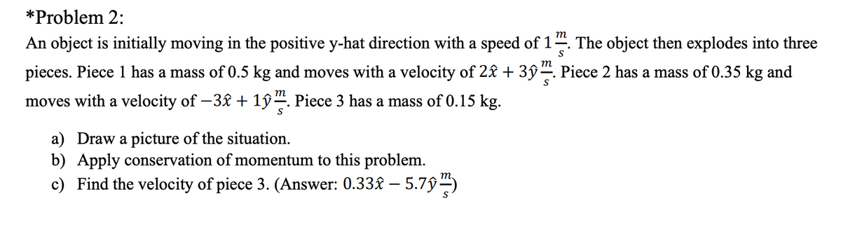 *Problem 2:
т
An object is initially moving in the positive y-hat direction with a speed of 1
The object then explodes into three
S
m
pieces. Piece 1 has a mass of 0.5 kg and moves with a velocity of 2£ + 3ŷ. Piece 2 has a mass of 0.35 kg and
m
moves with a velocity of -3£ + 1ŷ. Piece 3 has a mass of 0.15 kg.
a) Draw a picture of the situation.
b) Apply conservation of momentum to this problem.
c) Find the velocity of piece 3. (Answer: 0.33£ – 5.7ŷ)
