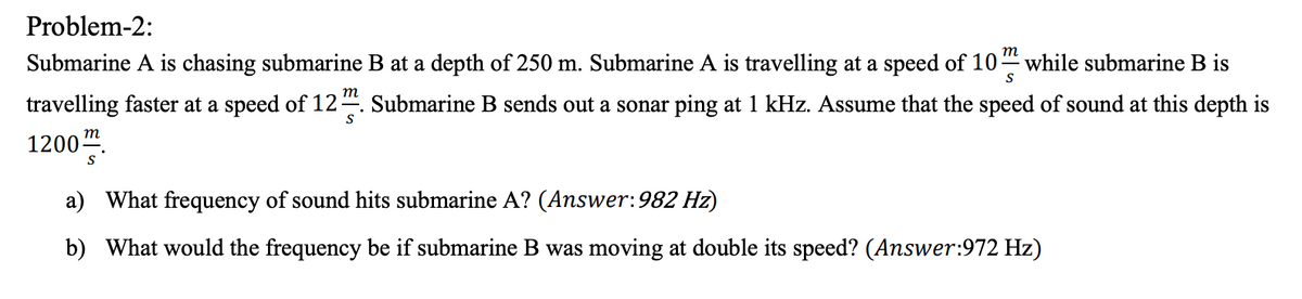 Problem-2:
m
Submarine A is chasing submarine B at a depth of 250 m. Submarine A is travelling at a speed of 10" while submarine B is
т
travelling faster at a speed of 12-
1200".
Submarine B sends out a sonar ping at 1 kHz. Assume that the speed of sound at this depth is
т
a) What frequency of sound hits submarine A? (Answer:982 Hz)
b) What would the frequency be if submarine B was moving at double its speed? (Answer:972 Hz)
