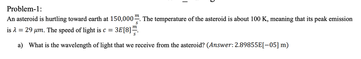 Problem-1:
An asteroid is hurtling toward earth at 150,000“. The temperature of the asteroid is about 100 K, meaning that its peak emission
is 2 = 29 µm. The speed of light is c =
3E[8].
a) What is the wavelength of light that we receive from the asteroid? (Answer: 2.89855E[-05] m)
