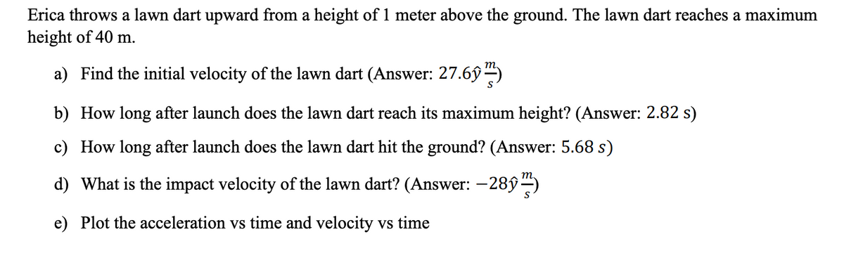 Erica throws a lawn dart upward from a height of 1 meter above the ground. The lawn dart reaches a maximum
height of 40 m.
a) Find the initial velocity of the lawn dart (Answer: 27.6ŷ )
b) How long after launch does the lawn dart reach its maximum height? (Answer: 2.82 s)
c) How long after launch does the lawn dart hit the ground? (Answer: 5.68 s)
d) What is the impact velocity of the lawn dart? (Answer: -28ŷ-)
e) Plot the acceleration vs time and velocity vs time
