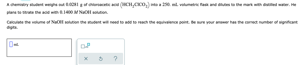 A chemistry student weighs out 0.0281 g of chloroacetic acid (HCH,CICO,) into a 250. mL volumetric flask and dilutes to the mark with distilled water. He
plans to titrate the acid with 0.1400 M NaOH solution.
Calculate the volume of NaOH solution the student will need to add to reach the equivalence point. Be sure your answer has the correct number of significant
digits.
||mL
x10
