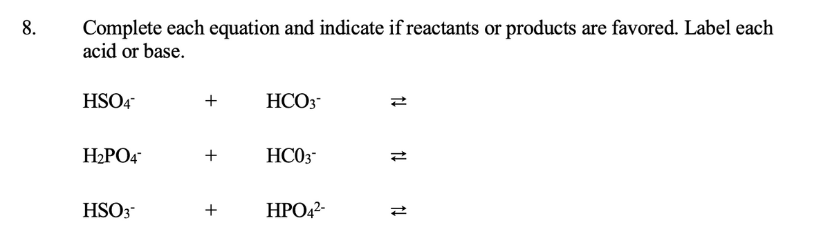 8.
Complete each equation and indicate if reactants or products are favored. Label each
acid or base.
HSO4
HCO3-
H2PO4
HC03-
HSO3
+
ΗΡΟ,
11 N 14

