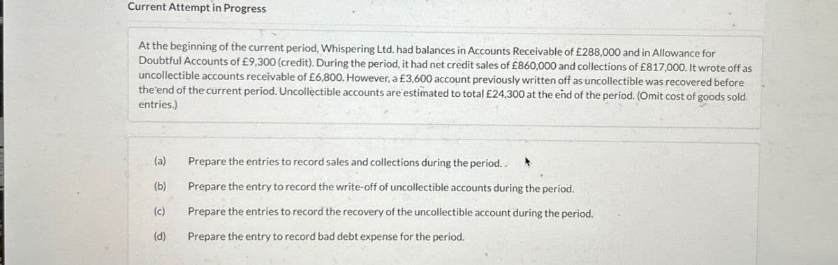Current Attempt in Progress
At the beginning of the current period, Whispering Ltd. had balances in Accounts Receivable of £288,000 and in Allowance for
Doubtful Accounts of £9,300 (credit). During the period, it had net credit sales of £860,000 and collections of £817,000. It wrote off as
uncollectible accounts receivable of £6,800. However, a £3,600 account previously written off as uncollectible was recovered before
the end of the current period. Uncollectible accounts are estimated to total £24,300 at the end of the period. (Omit cost of goods sold
entries.)
(a)
Prepare the entries to record sales and collections during the period..
(b)
Prepare the entry to record the write-off of uncollectible accounts during the period.
(c)
Prepare the entries to record the recovery of the uncollectible account during the period.
(d)
Prepare the entry to record bad debt expense for the period.