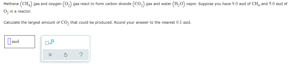 Methane (CH,) gas and oxygen (0,) gas react to form carbon dioxide (CO,) gas and water
(H,O) vapor. Suppose you have 9.0 mol of CH and 5.0 mol of
O, in a reactor.
Calculate the largest amount of CO, that could be produced. Round your answer to the nearest 0.1 mol.
Imol
