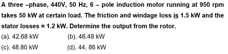 A three-phase, 440V, 50 Hz, 6 - pole induction motor running at 950 rpm
takes 50 kW at certain load. The friction and windage loss is 1.5 kW and the
stator losses = 1.2 kW. Determine the output from the rotor.
(a). 42.68 kW
(b). 46.48 kW
(c). 48.80 kW
(d). 44. 86 kW