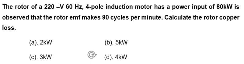 The rotor of a 220 -V 60 Hz, 4-pole induction motor has a power input of 80kW is
observed that the rotor emf makes 90 cycles per minute. Calculate the rotor copper
loss.
(a). 2kW
(b). 5kW
(c). 3kW
(d). 4kW
