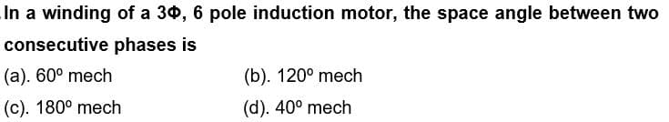 In a winding of a 30, 6 pole induction motor, the space angle between two
consecutive
phases is
(a). 60° mech
(b). 120° mech
(c). 180° mech
(d). 40° mech