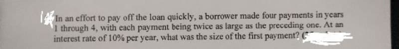 In an effort to pay off the loan quickly, a borrower made four payments in years
1 through 4, with each payment being twice as large as the preceding one. At an
interest rate of 10% per year, what was the size of the first payment?