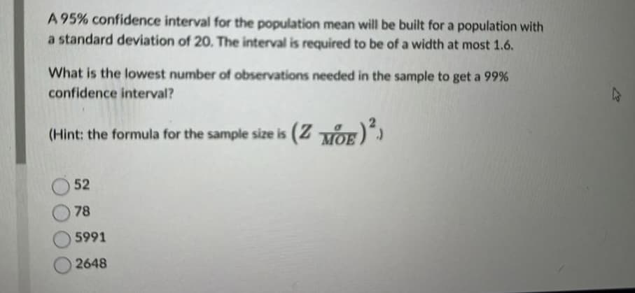 A 95% confidence interval for the population mean will be built for a population with
a standard deviation of 20. The interval is required to be of a width at most 1.6.
What is the lowest number of observations needed in the sample to get a 99%
confidence interval?
(Hint: the formula for the sample size is (ZOE)²)
52
78
5991
2648