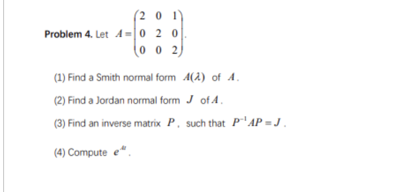 201
Problem 4. Let A = 0 2 0
002
(1) Find a Smith normal form 4(2) of 4.
(2) Find a Jordan normal form J of A.
(3) Find an inverse matrix P, such that P¹AP=J.
(4) Compute e
