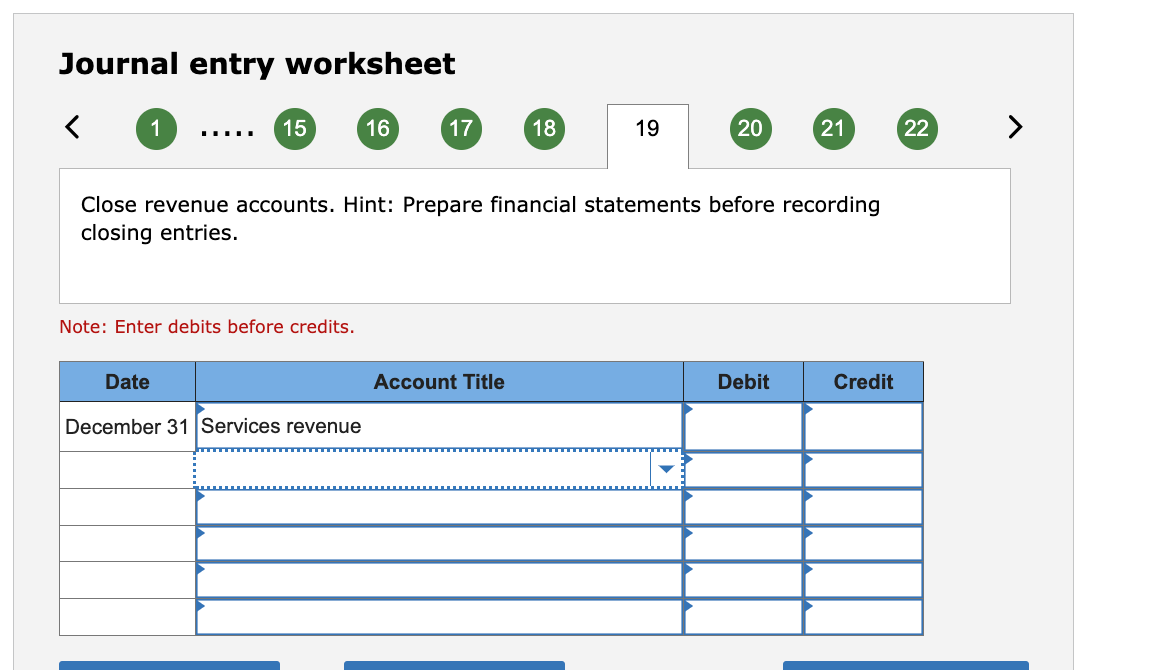 Journal entry worksheet
1
…....
15
Note: Enter debits before credits.
16
Date
December 31 Services revenue
17
18
Account Title
19
Close revenue accounts. Hint: Prepare financial statements before recording
closing entries.
20
21
Debit
Credit
22