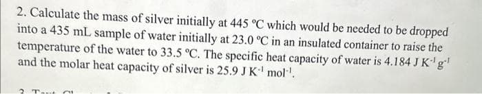 2. Calculate the mass of silver initially at 445 °C which would be needed to be dropped
into a 435 mL sample of water initially at 23.0 °C in an insulated container to raise the
temperature of the water to 33.5 °C. The specific heat capacity of water is 4.184 J K-¹ g¹
and the molar heat capacity of silver is 25.9 J K¹ mol¹¹.
2 Tot 21