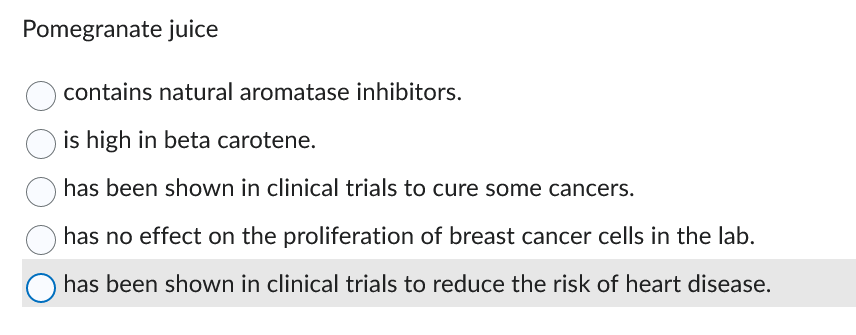 Pomegranate juice
contains natural aromatase inhibitors.
is high in beta carotene.
has been shown in clinical trials to cure some cancers.
has no effect on the proliferation of breast cancer cells in the lab.
O has been shown in clinical trials to reduce the risk of heart disease.