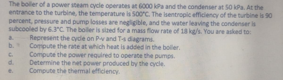 The boiler of a power steam cycle operates at 6000 kPa and the condenser at 50 kPa. At the
entrance to the turbine, the temperature is 500°C. The isentropic efficiency of the turbine is 90
percent, pressure and pump losses are negligible, and the water leaving the condenser is
subcooled by 6.3°C. The boiler is sized for a mass flow rate of 18 kg/s. You are asked to:
d.
Represent the cycle on P-v and T-s diagrams.
Compute the rate at which heat is added in the boiler.
Compute the power required to operate the pumps.
Determine the net power produced by the cycle.
Compute the thermal efficiency.