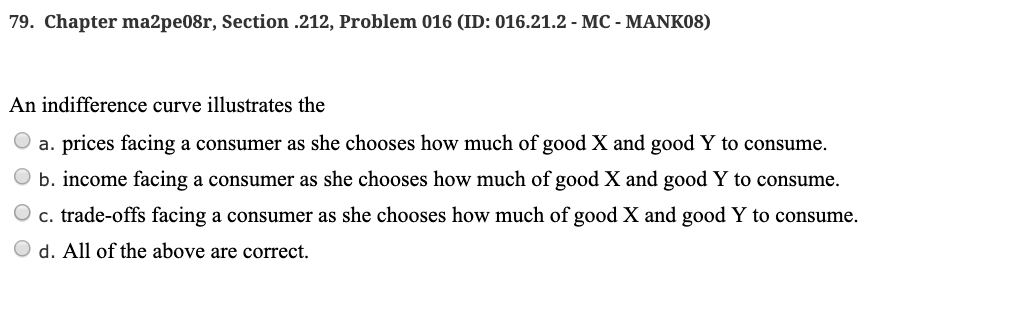 79. Chapter ma2pe08r, Section .212, Problem 016 (ID: 016.21.2 - MC - MANK08)
An indifference curve illustrates the
a. prices facing a consumer as she chooses how much of good X and good Y to consume.
b. income facing a consumer as she chooses how much of good X and good Y to consume.
c. trade-offs facing a consumer as she chooses how much of good X and good Y to consume.
d. All of the above are correct.
