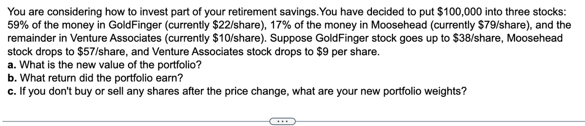 You are considering how to invest part of your retirement savings. You have decided to put $100,000 into three stocks:
59% of the money in GoldFinger (currently $22/share), 17% of the money in Moosehead (currently $79/share), and the
remainder in Venture Associates (currently $10/share). Suppose GoldFinger stock goes up to $38/share, Moosehead
stock drops to $57/share, and Venture Associates stock drops to $9 per share.
a. What is the new value of the portfolio?
b. What return did the portfolio earn?
c. If you don't buy or sell any shares after the price change, what are your new portfolio weights?
