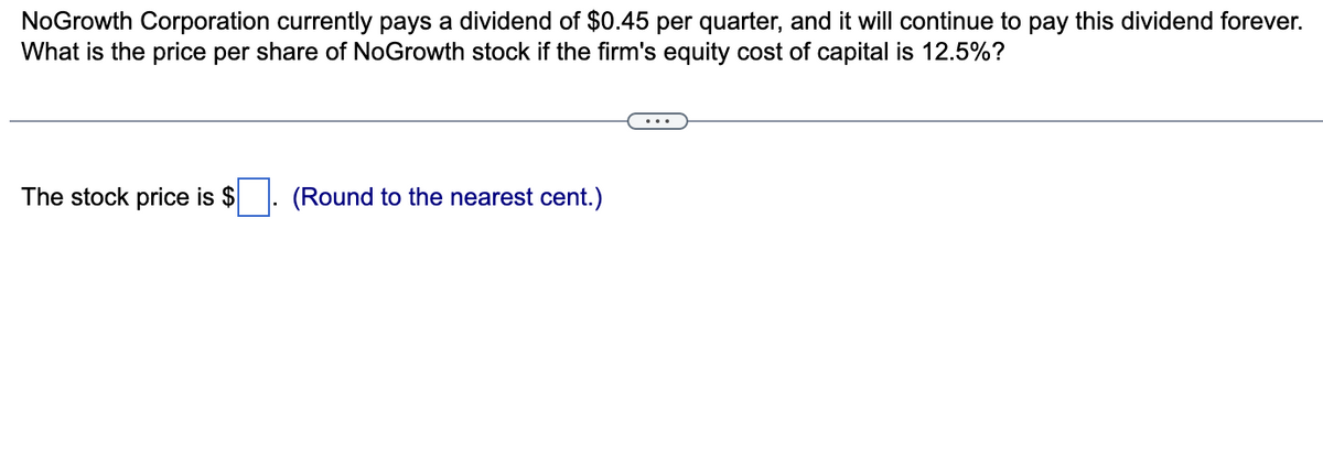NoGrowth Corporation currently pays a dividend of $0.45 per quarter, and it will continue to pay this dividend forever.
What is the price per share of NoGrowth stock if the firm's equity cost of capital is 12.5%?
The stock price is $
(Round to the nearest cent.)