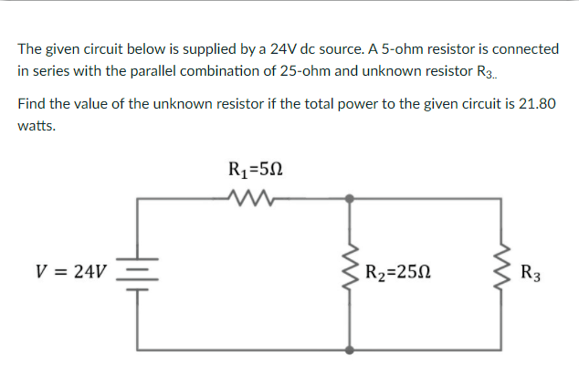 The given circuit below is supplied by a 24V dc source. A 5-ohm resistor is connected
in series with the parallel combination of 25-ohm and unknown resistor R3.
Find the value of the unknown resistor if the total power to the given circuit is 21.80
watts.
R1=5N
V = 24V
R2=25N
R3
