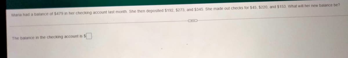 Maria had a balance of $479 in her checking account last month. She then deposited $192, $273, and $345. She made out checks for $45, $220, and $153. What will her new balance be?
The balance in the checking account is $
