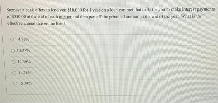 Suppose a bank offers to lend you $10,000 for 1 year on a loan contract that calls for you to make interest payments
of $350.00 at the end of each quarter and then pay off the principal amount at the end of the year. What is the
effective annual rate on the loan?
14.75%
13.28%
12.39%
11.21%
15.34%