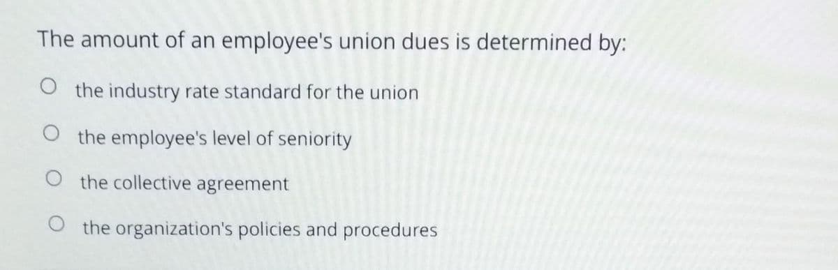 The amount of an employee's union dues is determined by:
O the industry rate standard for the union
O the employee's level of seniority
O the collective agreement
O the organization's policies and procedures