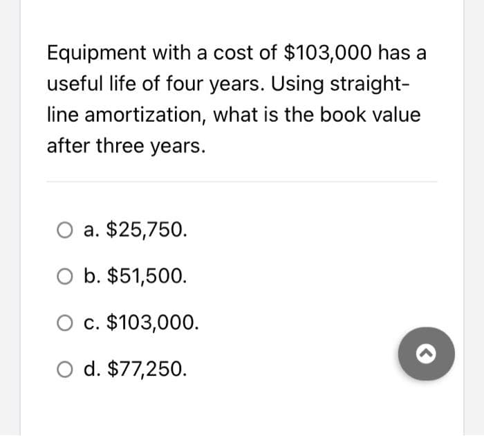 Equipment with a cost of $103,000 has a
useful life of four years. Using straight-
line amortization, what is the book value
after three years.
O a. $25,750.
O b. $51,500.
O c. $103,000.
d. $77,250.