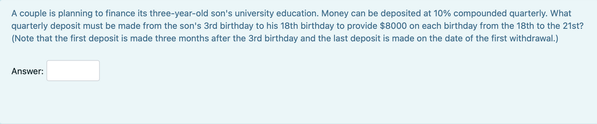 A couple is planning to finance its three-year-old son's university education. Money can be deposited at 10% compounded quarterly. What
quarterly deposit must be made from the son's 3rd birthday to his 18th birthday to provide $8000 on each birthday from the 18th to the 21st?
(Note that the first deposit is made three months after the 3rd birthday and the last deposit is made on the date of the first withdrawal.)
Answer: