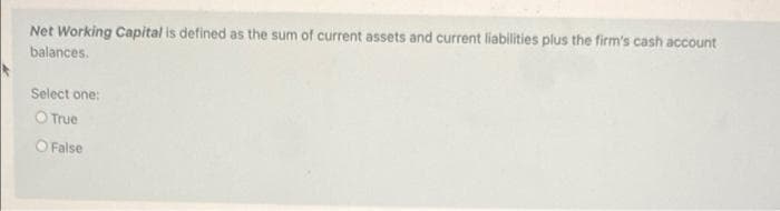 Net Working Capital is defined as the sum of current assets and current liabilities plus the firm's cash account
balances.
Select one:
O True
O False