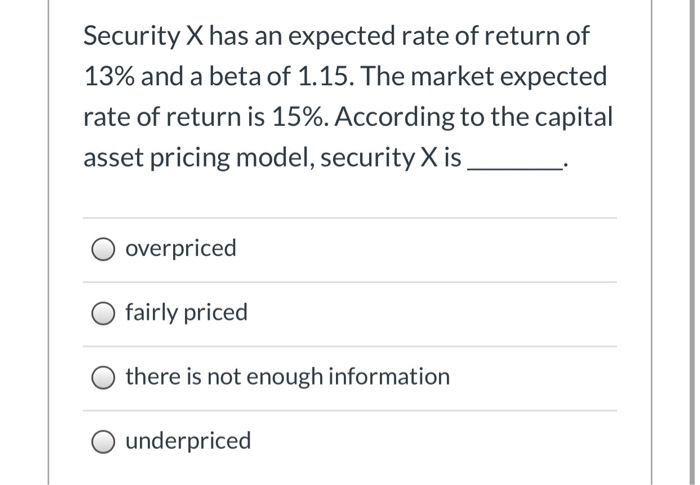 Security X has an expected rate of return of
13% and a beta of 1.15. The market expected
rate of return is 15%. According to the capital
asset pricing model, security X is
overpriced
fairly priced
there is not enough information
O underpriced