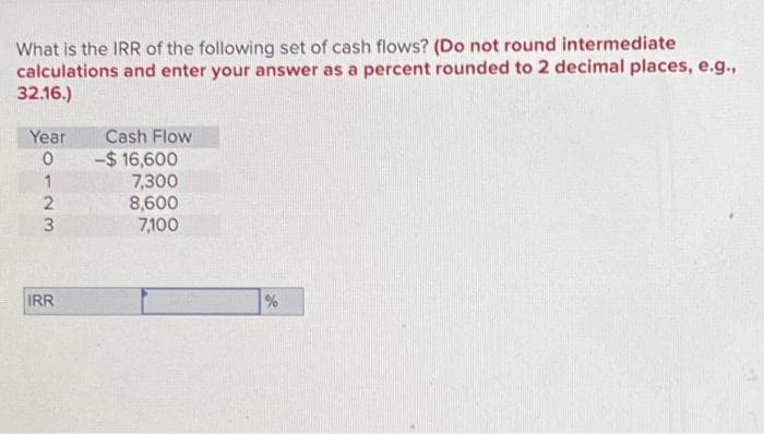 What is the IRR of the following set of cash flows? (Do not round intermediate
calculations and enter your answer as a percent rounded to 2 decimal places, e.g.,
32.16.)
Year
0
1
2
23
IRR
Cash Flow
-$ 16,600
7,300
8,600
7,100
%