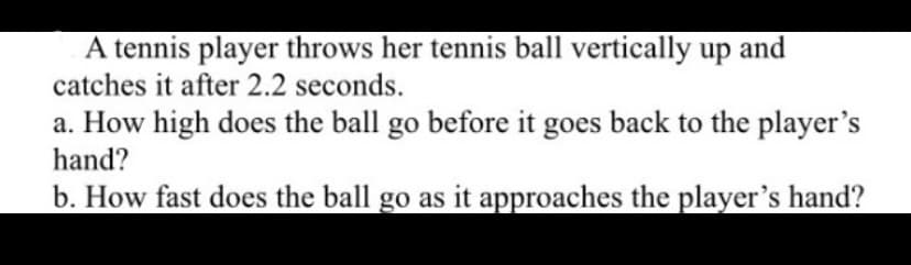A tennis player throws her tennis ball vertically up and
catches it after 2.2 seconds.
a. How high does the ball go before it goes back to the player's
hand?
b. How fast does the ball go as it approaches the player's hand?
