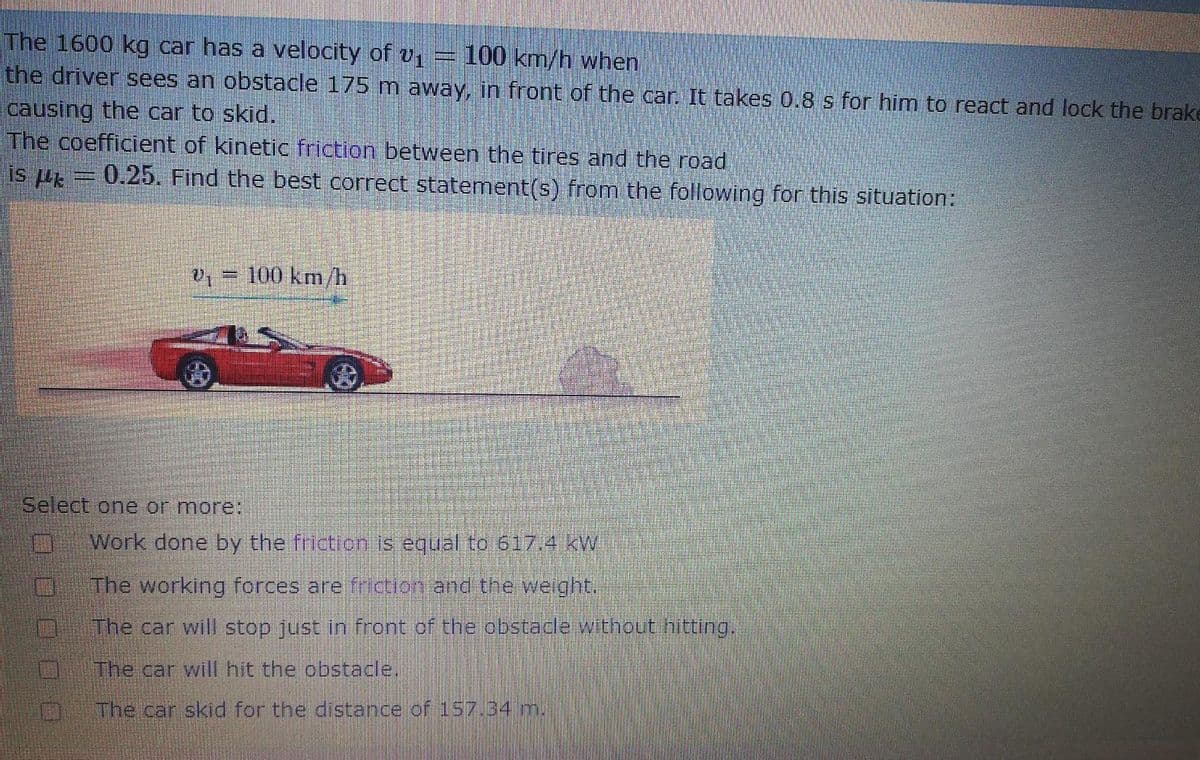 The 1600 kg car has a velocity of v
the driver sees an obstacle 175 m away, in front of the car. It takes 0.8 s for him to react and lock the brake
100 km/h when
causing the car to skid.
The coefficient of kinetic friction between the tires and the road
is p = 0.25. Find the best correct statement(s) from the following for this situation:
,= 100 km/h
Select one or more:
Work done by the frictionis equal to 617.4 KW
The working forces are ficion and the wejght.
The car will stop just in front of the pbstacle without hittungui
The car will hit the obstadle.
The car skid for the distance of 157.34m,
