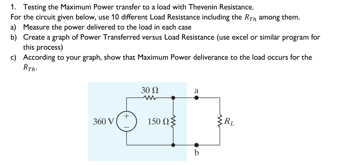 1. Testing the Maximum Power transfer to a load with Thevenin Resistance.
For the circuit given below, use 10 different Load Resistance including the RTh among them.
a) Measure the power delivered to the load in each case
b) Create a graph of Power Transferred versus Load Resistance (use excel or similar program for
this process)
c) According to your graph, show that Maximum Power deliverance to the load occurs for the
RTh:
30 Ω
a
360 V
150 Ωξ
RL
b
