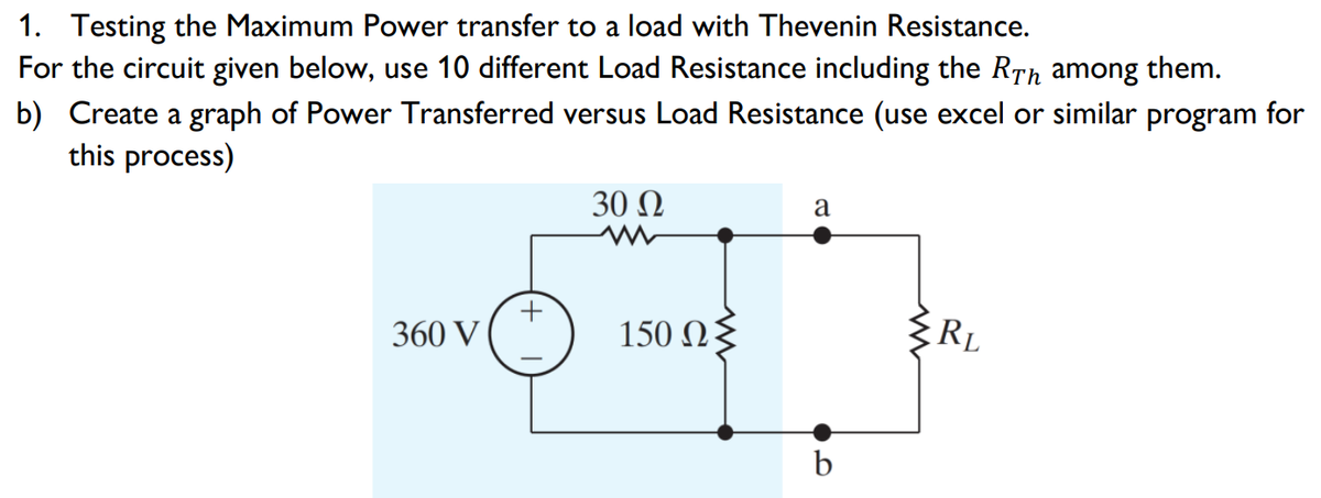 1. Testing the Maximum Power transfer to a load with Thevenin Resistance.
For the circuit given below, use 10 different Load Resistance including the RTh among them.
b) Create a graph of Power Transferred versus Load Resistance (use excel or similar program for
this process)
30 Ω
a
360 V
150 Ωξ
RL

