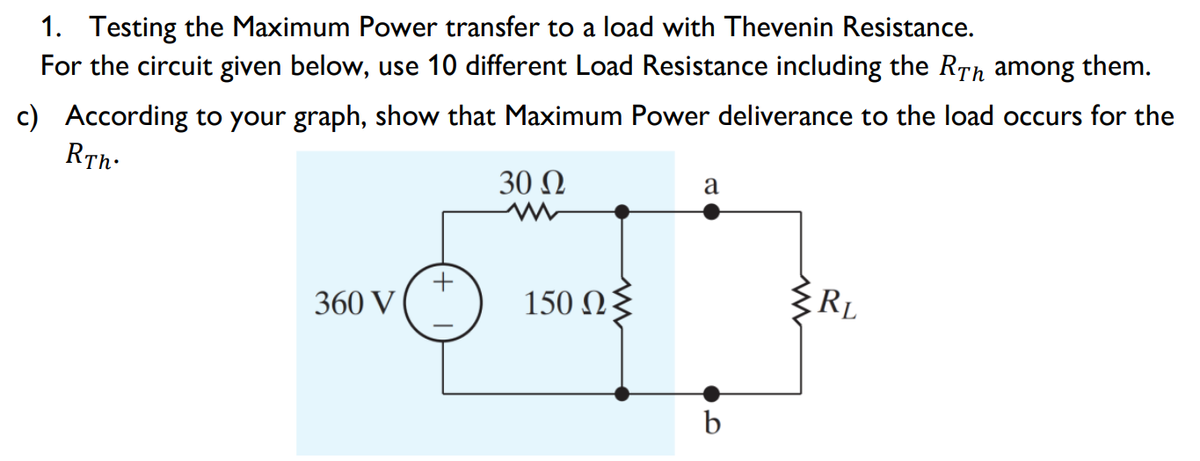 1. Testing the Maximum Power transfer to a load with Thevenin Resistance.
For the circuit given below, use 10 different Load Resistance including the RTh among them.
c) According to your graph, show that Maximum Power deliverance to the load occurs for the
RTh:
30 Ω
a
360 V
150 Ωξ
RL
b
